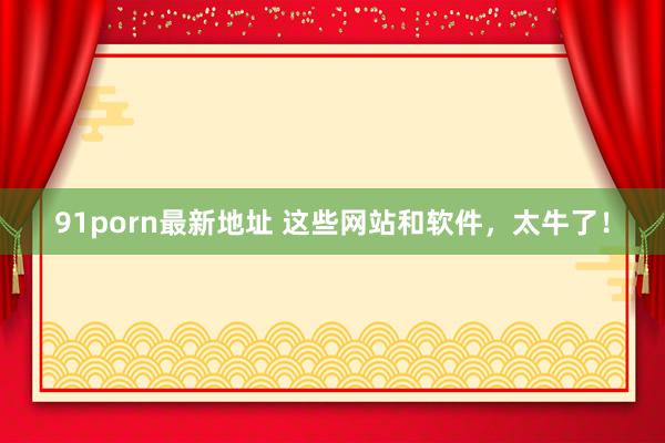 91porn最新地址 这些网站和软件，太牛了！