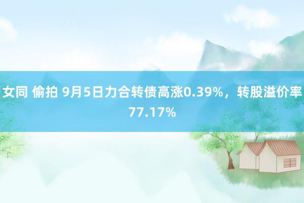 女同 偷拍 9月5日力合转债高涨0.39%，转股溢价率77.17%
