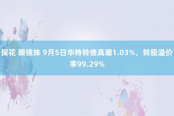 探花 眼镜妹 9月5日华特转债高潮1.03%，转股溢价率99.29%