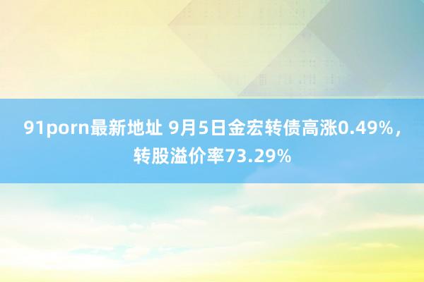 91porn最新地址 9月5日金宏转债高涨0.49%，转股溢价率73.29%