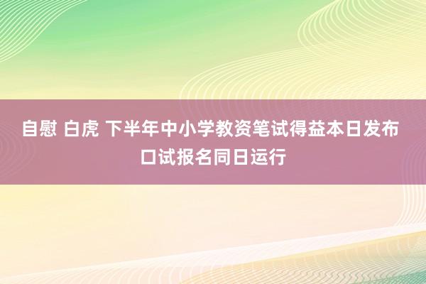 自慰 白虎 下半年中小学教资笔试得益本日发布 口试报名同日运行