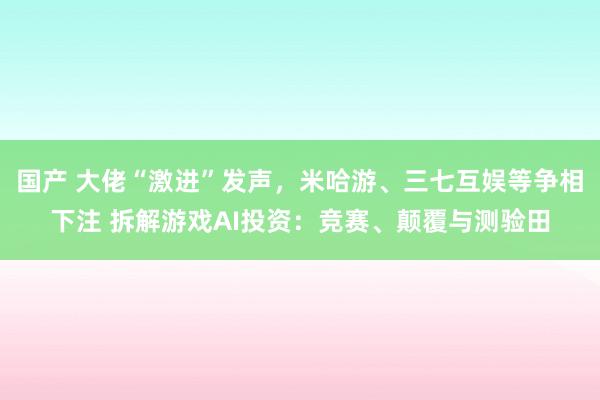 国产 大佬“激进”发声，米哈游、三七互娱等争相下注 拆解游戏AI投资：竞赛、颠覆与测验田