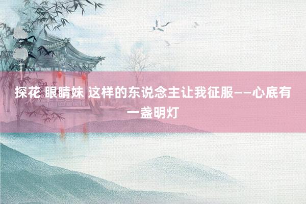 探花 眼睛妹 这样的东说念主让我征服——心底有一盏明灯