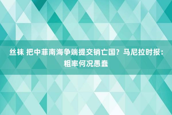 丝袜 把中菲南海争端提交销亡国？马尼拉时报：粗率何况愚蠢