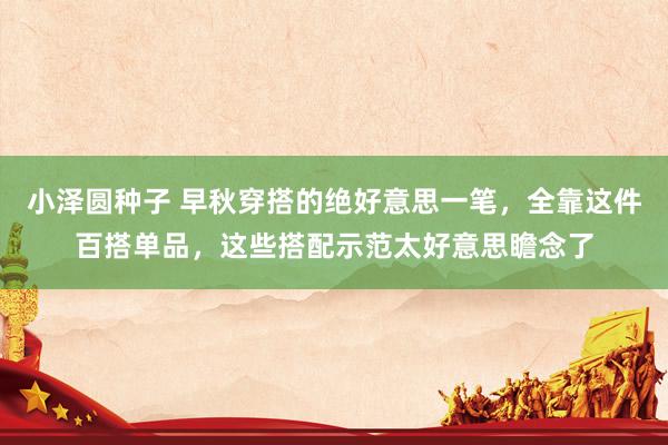 小泽圆种子 早秋穿搭的绝好意思一笔，全靠这件百搭单品，这些搭配示范太好意思瞻念了