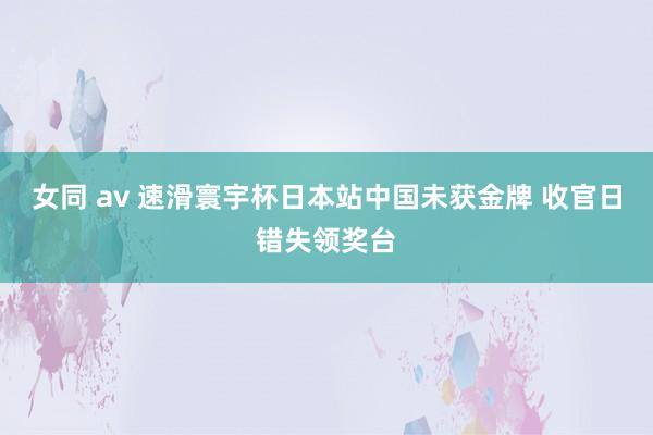 女同 av 速滑寰宇杯日本站中国未获金牌 收官日错失领奖台