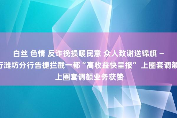 白丝 色情 反诈挽损暖民意 众人致谢送锦旗 ——恒丰银行潍坊分行告捷拦截一都“高收益快呈报” 上圈套调额业务获赞