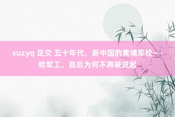 suzyq 足交 五十年代，新中国的黄埔军校——哈军工，自后为何不再被说起