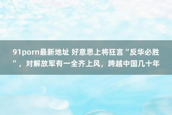 91porn最新地址 好意思上将狂言“反华必胜”，对解放军有一全齐上风，跨越中国几十年