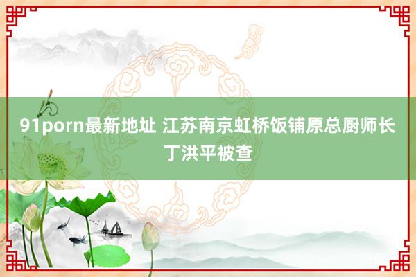 91porn最新地址 江苏南京虹桥饭铺原总厨师长丁洪平被查