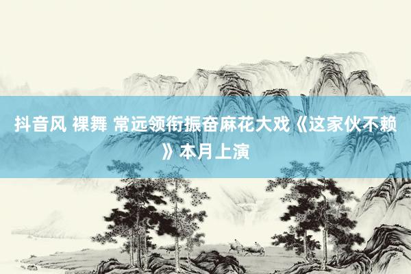 抖音风 裸舞 常远领衔振奋麻花大戏《这家伙不赖》本月上演