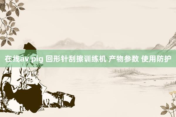 在线av pig 回形针刮擦训练机 产物参数 使用防护
