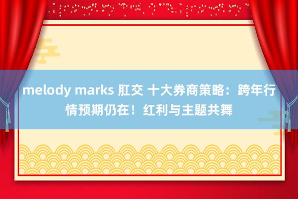 melody marks 肛交 十大券商策略：跨年行情预期仍在！红利与主题共舞