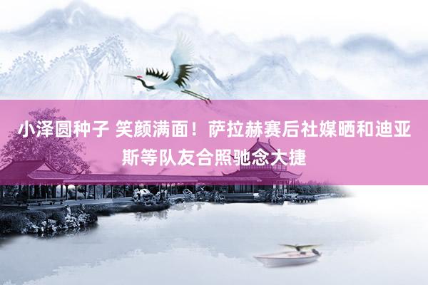 小泽圆种子 笑颜满面！萨拉赫赛后社媒晒和迪亚斯等队友合照驰念大捷