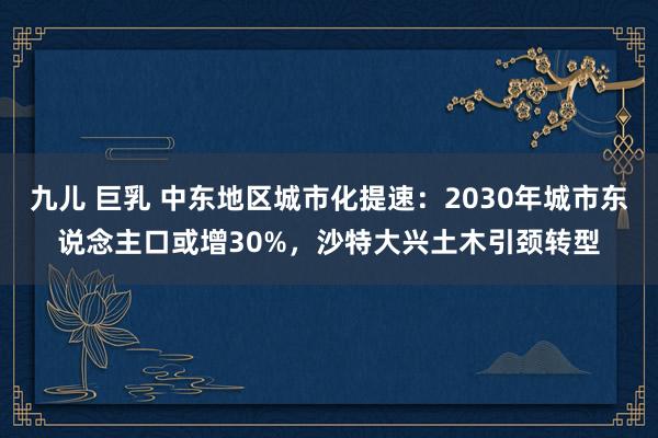 九儿 巨乳 中东地区城市化提速：2030年城市东说念主口或增30%，沙特大兴土木引颈转型
