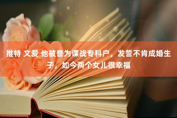 推特 文爱 他被誉为谍战专科户，发誓不肯成婚生子，如今两个女儿很幸福