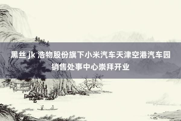 黑丝 jk 浩物股份旗下小米汽车天津空港汽车园销售处事中心崇拜开业