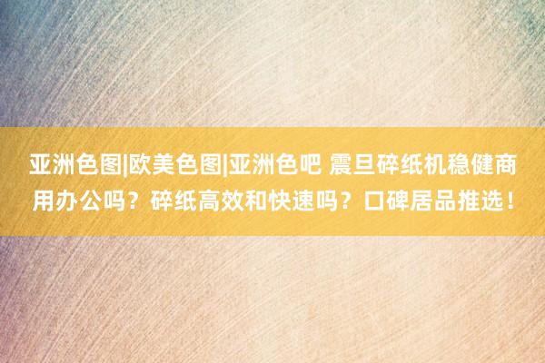 亚洲色图|欧美色图|亚洲色吧 震旦碎纸机稳健商用办公吗？碎纸高效和快速吗？口碑居品推选！