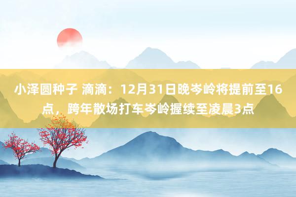 小泽圆种子 滴滴：12月31日晚岑岭将提前至16点，跨年散场打车岑岭握续至凌晨3点