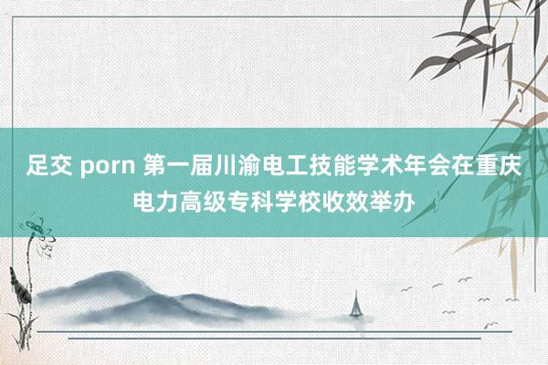 足交 porn 第一届川渝电工技能学术年会在重庆电力高级专科学校收效举办