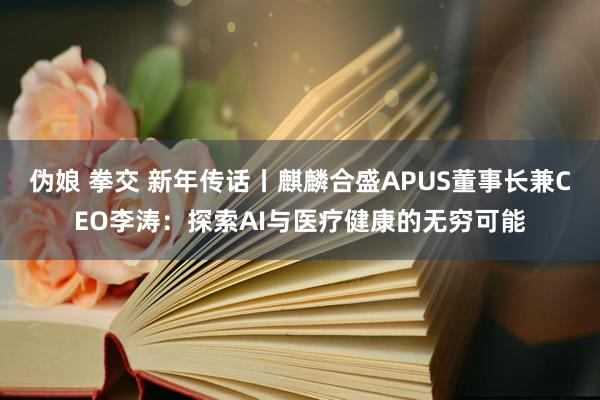 伪娘 拳交 新年传话丨麒麟合盛APUS董事长兼CEO李涛：探索AI与医疗健康的无穷可能