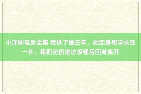 小泽圆电影全集 我供了她三年，她回身和学长在一齐，我把花扔进垃圾桶后回身离开