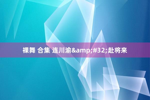 裸舞 合集 连川渝&#32;赴将来