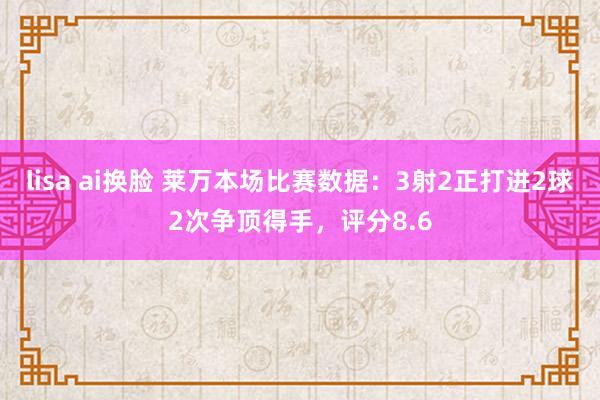 lisa ai换脸 莱万本场比赛数据：3射2正打进2球2次争顶得手，评分8.6