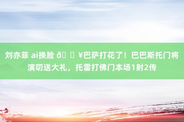 刘亦菲 ai换脸 🔥巴萨打花了！巴巴斯托门将演叨送大礼，托雷打佛门本场1射2传