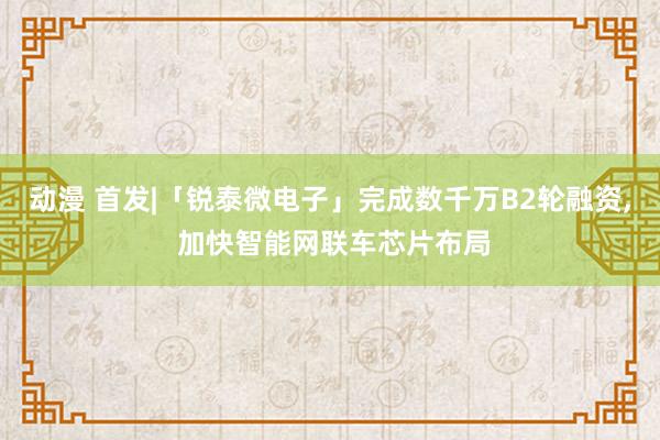 动漫 首发|「锐泰微电子」完成数千万B2轮融资, 加快智能网联车芯片布局