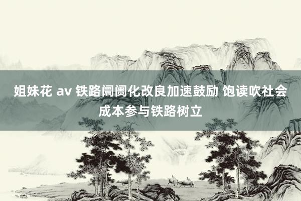 姐妹花 av 铁路阛阓化改良加速鼓励 饱读吹社会成本参与铁路树立