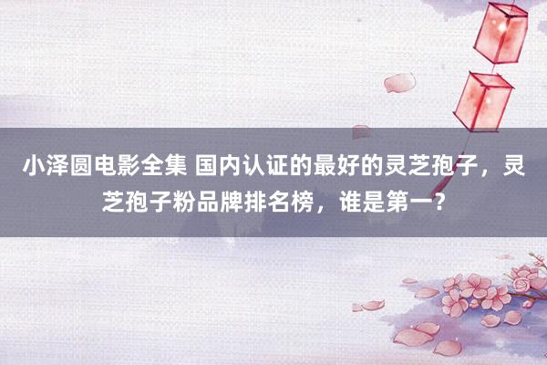 小泽圆电影全集 国内认证的最好的灵芝孢子，灵芝孢子粉品牌排名榜，谁是第一？