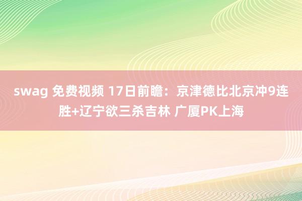 swag 免费视频 17日前瞻：京津德比北京冲9连胜+辽宁欲三杀吉林 广厦PK上海