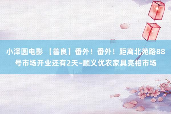 小泽圆电影 【善良】番外！番外！距离北苑路88号市场开业还有2天~顺义优农家具亮相市场