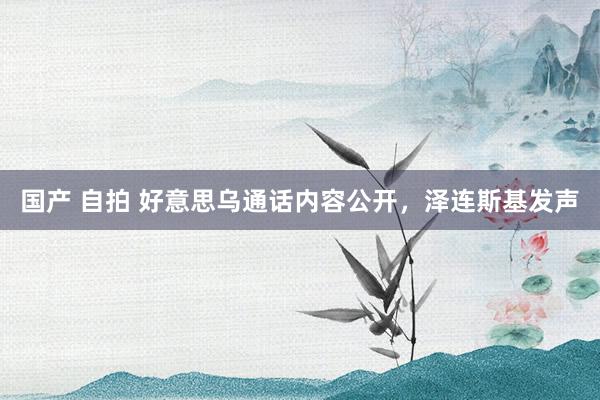 国产 自拍 好意思乌通话内容公开，泽连斯基发声