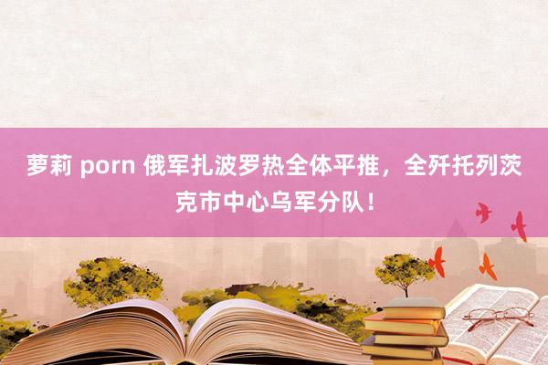 萝莉 porn 俄军扎波罗热全体平推，全歼托列茨克市中心乌军分队！