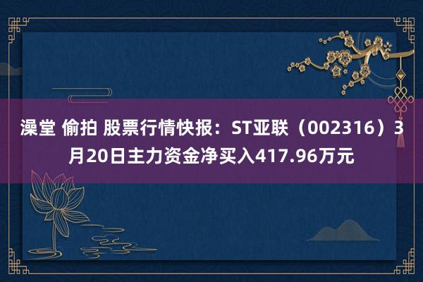 澡堂 偷拍 股票行情快报：ST亚联（002316）3月20日主力资金净买入417.96万元