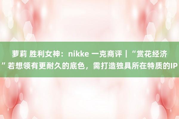 萝莉 胜利女神：nikke 一克商评｜“赏花经济”若想领有更耐久的底色，需打造独具所在特质的IP