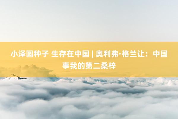 小泽圆种子 生存在中国 | 奥利弗·格兰让：中国事我的第二桑梓