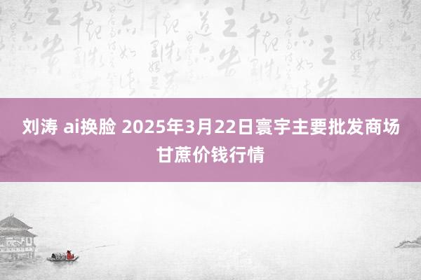 刘涛 ai换脸 2025年3月22日寰宇主要批发商场甘蔗价钱行情