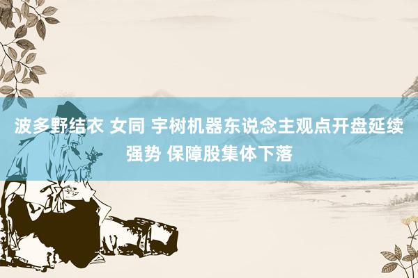 波多野结衣 女同 宇树机器东说念主观点开盘延续强势 保障股集体下落