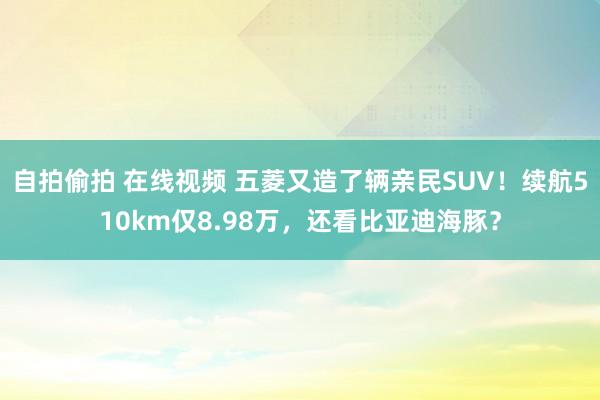 自拍偷拍 在线视频 五菱又造了辆亲民SUV！续航510km仅8.98万，还看比亚迪海豚？