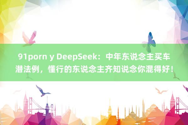 91porn y DeepSeek：中年东说念主买车潜法例，懂行的东说念主齐知说念你混得好！