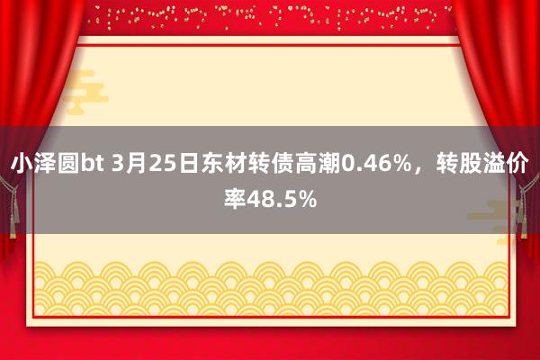 小泽圆bt 3月25日东材转债高潮0.46%，转股溢价率48.5%