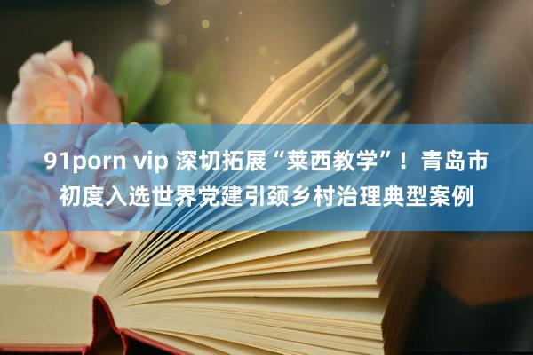 91porn vip 深切拓展“莱西教学”！青岛市初度入选世界党建引颈乡村治理典型案例
