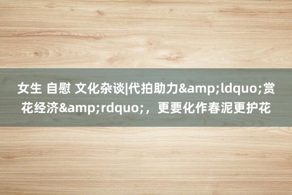 女生 自慰 文化杂谈|代拍助力&ldquo;赏花经济&rdquo;，更要化作春泥更护花
