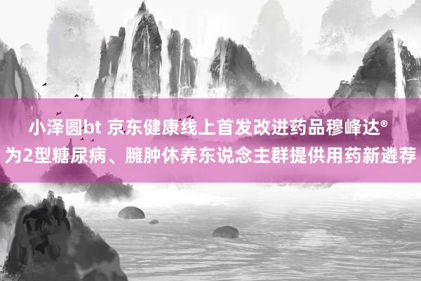 小泽圆bt 京东健康线上首发改进药品穆峰达® 为2型糖尿病、臃肿休养东说念主群提供用药新遴荐