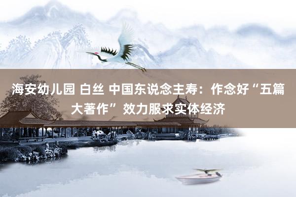 海安幼儿园 白丝 中国东说念主寿：作念好“五篇大著作” 效力服求实体经济
