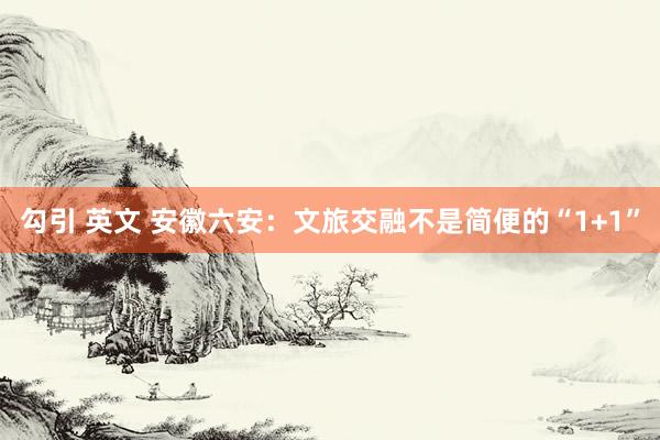 勾引 英文 安徽六安：文旅交融不是简便的“1+1”
