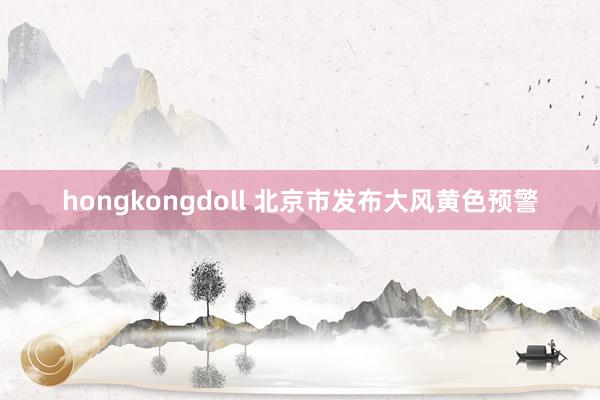 hongkongdoll 北京市发布大风黄色预警